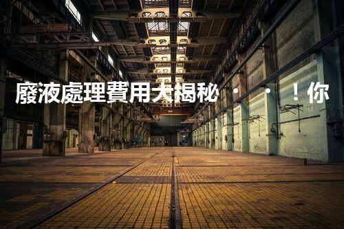 廢液處理費用大揭秘！你知道廢液處理到底要花多少錢嗎？
